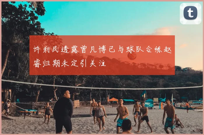 许利民透露曾凡博已与球队合练赵睿归期未定引关注