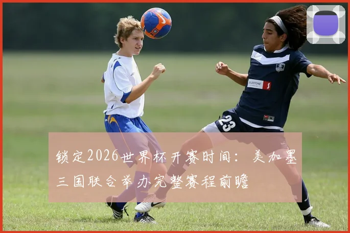 锁定2026世界杯开赛时间:美加墨三国联合举办完整赛程前瞻