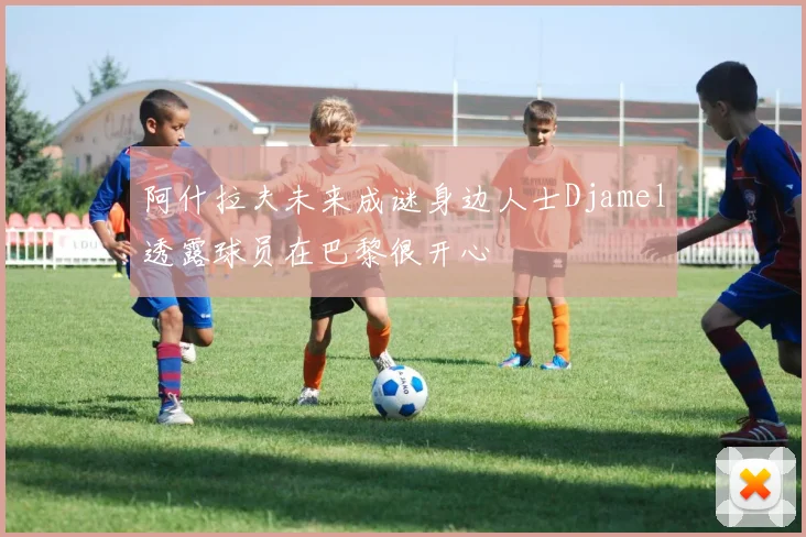 阿什拉夫未来成谜身边人士Djamel透露球员在巴黎很开心