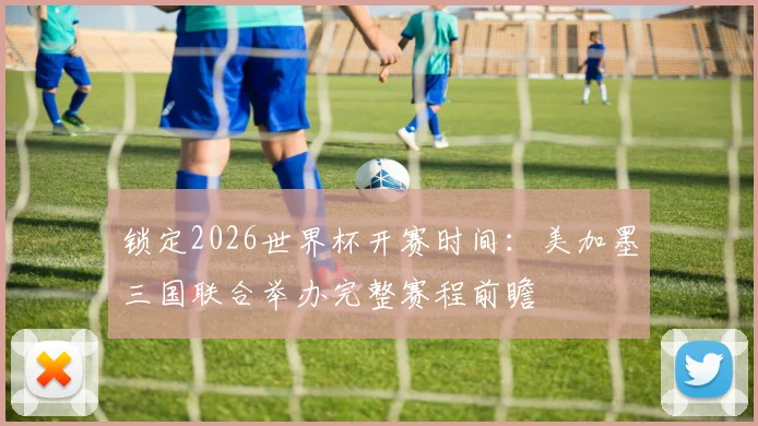 锁定2026世界杯开赛时间:美加墨三国联合举办完整赛程前瞻