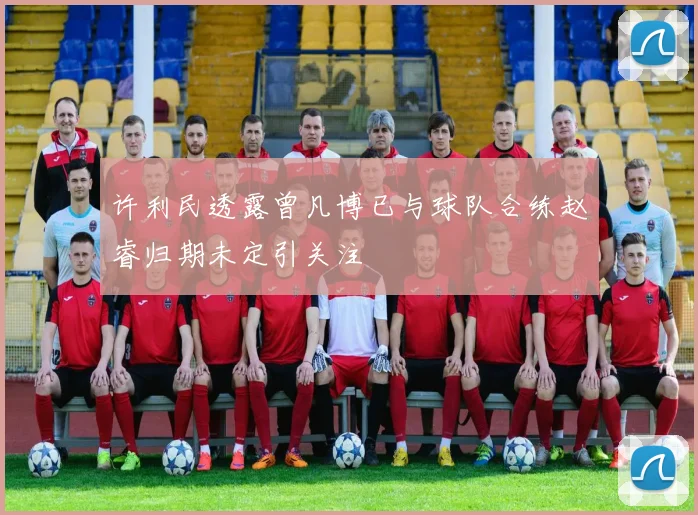 许利民透露曾凡博已与球队合练赵睿归期未定引关注