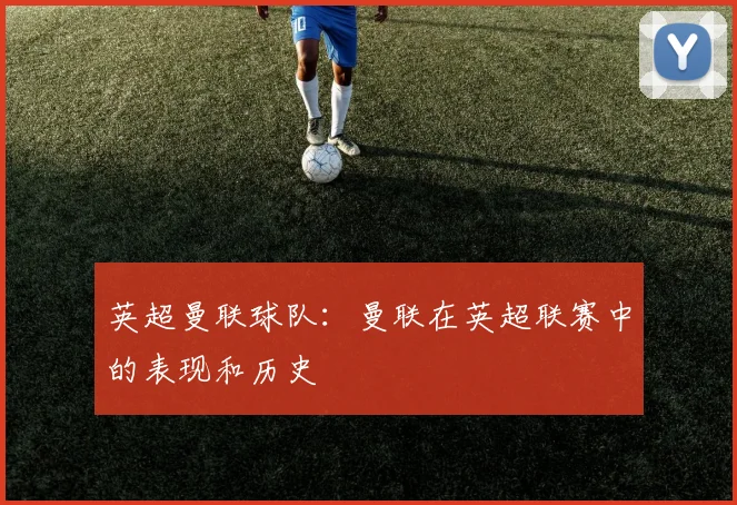 英超曼联球队:曼联在英超联赛中的表现和历史